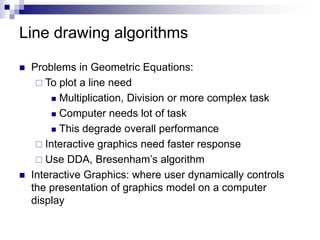 Line drawing algorithms
 Problems in Geometric Equations:
 To plot a line need
 Multiplication, Division or more complex task
 Computer needs lot of task
 This degrade overall performance
 Interactive graphics need faster response
 Use DDA, Bresenham’s algorithm
 Interactive Graphics: where user dynamically controls
the presentation of graphics model on a computer
display
 