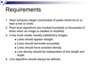 Requirements
1. Must compute integer coordinates of pixels which lie on or
near a line or circle.
2. Pixel level algorithms are invoked hundreds or thousands of
times when an image is created or modified.
3. Lines must create visually satisfactory images.
 Lines should appear straight
 Lines should terminate accurately
 Lines should have constant density
 Line density should be independent of line length and
angle.
4. Line algorithm should always be defined.
 