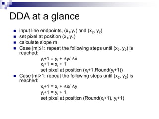 DDA at a glance
 input line endpoints, (x1,y1) and (x2, y2)
 set pixel at position (x1,y1)
 calculate slope m
 Case |m|≤1: repeat the following steps until (x2, y2) is
reached:
yi+1 = yi + y/ x
xi+1 = xi + 1
set pixel at position (xi+1,Round(yi+1))
 Case |m|>1: repeat the following steps until (x2, y2) is
reached:
xi+1 = xi + x/ y
yi+1 = yi + 1
set pixel at position (Round(xi+1), yi+1)
 