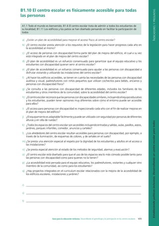 I
ndicadores
y
preguntas
Estableciendo
políticas
inclusivas.
Desarrollando
un
centro
escolar
para
todos
111
Guía para la educación inclusiva. Desarrollando el aprendizaje y la participación en los centros escolares
B1.10 El centro escolar es físicamente accesible para todas
las personas
A1.1 Todo el mundo es bienvenido; B1.6 El centro escolar trata de admitir a todos los estudiantes de
su localidad; B1.11 Los edificios y los patios se han diseñado pensando en facilitar la participación de
todos
a) ¿Existe un plan de accesibilidad para mejorar el acceso físico al centro escolar?
b) ¿El centro escolar presta atención a los requisitos de la legislación para hacer progresos cada año en
la accesibilidad al mismo?
c) ¿El acceso de personas con discapacidad forma parte del plan de mejora del edificio, el cual a su vez
está integrado en el plan de mejora del centro escolar?
d) ¿El plan de accesibilidad es un esfuerzo consensuado para garantizar que el equipo educativo y los
estudiantes con discapacidad quieran venir al centro escolar?
e) ¿El plan de accesibilidad es un esfuerzo consensuado para ayudar a las personas con discapacidad a
disfrutar visitando y utilizando las instalaciones del centro escolar?
f) ¿Al hacer los edificios accesibles, se tienen en cuenta las necesidades de las personas con discapacidad
auditiva y visual, padres/tutores con niños pequeños que utilizan cochecitos para bebés, ancianos y
personas con discapacidad física?
g) ¿Se consulta a las personas con discapacidad de diferentes edades, incluidos los familiares de los
estudiantes y otros miembros de la comunidad, sobre la accesibilidad del centro escolar?
h) ¿Elcentroescolarreconocequelaspersonascondiscapacidadessimilares,incluyendoelequipoeducativo
y los estudiantes, pueden tener opiniones muy diferentes sobre cómo el entorno puede ser accesible
para ellos?
i) ¿El acceso para personas con discapacidad es inspeccionado cada año con el fin de realizar mejoras en
el plan de mejora del edificio?
j) ¿El equipamiento es adaptable fácilmente y puede ser utilizado con seguridad por personas de diferentes
alturas y en silla de ruedas?
k) ¿Todos los espacios del centro escolar son accesibles incluyendo entradas y salidas, aulas, pasillos, aseos,
jardines, parques infantiles, comedor, anuncios y carteles?
l) ¿Los alrededores del centro escolar resultan accesibles para personas con discapacidad, por ejemplo, a
través de la iluminación, de esquemas de colores, y de señales en el suelo?
m) ¿Se presta una atención especial al respeto por la dignidad de los estudiantes y adultos en el acceso a
las instalaciones?
n) ¿Se presta especial atención al estado de los métodos de seguridad, alarmas y evacuación?
o) ¿El centro escolar está diseñado para que el uso de los espacios sea lo más cómodo posible tanto para
las personas con discapacidad como para quienes no la tienen?
p) ¿La accesibilidad está pensada para el equipo educativo, los padres/tutores, visitantes y cualquier otro
miembro de la comunidad, así como para los estudiantes?
q) ¿Hay proyectos integrados en el curriculum escolar relacionados con la mejora de la accesibilidad de
los edificios escolares, instalaciones y jardines?
r) ______________________________________________________________________________________
s) ______________________________________________________________________________________
t) ______________________________________________________________________________________
 