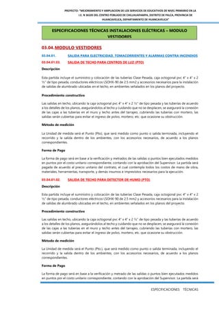 PROYECTO: “MEJORAMIENTO Y AMPLIACION DE LOS SERVICIOS DE EDUCATIVOS DE NIVEL PRIMARIO EN LA
I.E. N 36105 DEL CENTRO POBLADO DE CHILLHUAPAMPA, DISTRITO DE PALCA, PROVINCIA DE
HUANCAVELICA, DEPARTAMENTO DE HUANCAVELICA”
ESPECIFICACIONES TÉCNICAS
03.04.MODULO VESTIDORES
03.04.01. SALIDA PARA ELECTRICIDAD, TOMACORRIENTES Y ALARMAS CONTRA INCENDIOS
03.04.01.03. SALIDA DE TECHO PARA CENTROS DE LUZ (PTO)
Descripción
Esta partida incluye el suministro y colocación de las tuberías Clase Pesada, caja octogonal pvc 4" x 4" x 2
½” de tipo pesada, conductores eléctricos LSOHX-90 de 2.5 mm2 y accesorios necesarios para la instalación
de salidas de alumbrado ubicadas en el techo, en ambientes señalados en los planos del proyecto.
Procedimiento constructivo
Las salidas en techo, ubicando la caja octogonal pvc 4" x 4" x 2 ½” de tipo pesada y las tuberías de acuerdo
a los detalles de los planos, asegurándolos al techo y cuidando que no se desplacen, se asegurará la conexión
de las cajas a las tuberías en el muro y techo antes del tarrajeo, cubriendo las tuberías con mortero, las
salidas serán cubiertas para evitar el ingreso de polvo, mortero, etc. que ocasione su obstrucción.
Método de medición
La Unidad de medida será el Punto (Pto), que será medido como punto o salida terminada, incluyendo el
recorrido y la salida dentro de los ambientes, con los accesorios necesarios, de acuerdo a los planos
correspondientes.
Forma de Pago
La forma de pago será en base a la verificación y metrados de las salidas o puntos bien ejecutados medidos
en puntos por el costo unitario correspondiente, contando con la aprobación del Supervisor. La partida será
pagada de acuerdo al precio unitario del contrato, el cual contempla todos los costos de mano de obra,
materiales, herramientas, transporte, y demás insumos e imprevistos necesarios para la ejecución.
03.04.01.02. SALIDA DE TECHO PARA DETECTOR DE HUMO (PTO)
Descripción
Esta partida incluye el suministro y colocación de las tuberías Clase Pesada, caja octogonal pvc 4" x 4" x 2
½” de tipo pesada, conductores eléctricos LSOHX-90 de 2.5 mm2 y accesorios necesarios para la instalación
de salidas de alumbrado ubicadas en el techo, en ambientes señalados en los planos del proyecto.
Procedimiento constructivo
Las salidas en techo, ubicando la caja octogonal pvc 4" x 4" x 2 ½” de tipo pesada y las tuberías de acuerdo
a los detalles de los planos, asegurándolos al techo y cuidando que no se desplacen, se asegurará la conexión
de las cajas a las tuberías en el muro y techo antes del tarrajeo, cubriendo las tuberías con mortero, las
salidas serán cubiertas para evitar el ingreso de polvo, mortero, etc. que ocasione su obstrucción.
Método de medición
La Unidad de medida será el Punto (Pto.), que será medido como punto o salida terminada, incluyendo el
recorrido y la salida dentro de los ambientes, con los accesorios necesarios, de acuerdo a los planos
correspondientes.
Forma de Pago
La forma de pago será en base a la verificación y metrado de las salidas o puntos bien ejecutados medidos
en puntos por el costo unitario correspondiente, contando con la aprobación del Supervisor. La partida será
ESPECIFICACIONES TÉCNICAS INSTALACIONES ELÉCTRICAS – MODULO
VESTIDORES
 