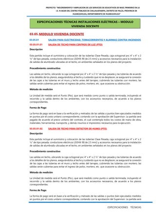 PROYECTO: “MEJORAMIENTO Y AMPLIACION DE LOS SERVICIOS DE EDUCATIVOS DE NIVEL PRIMARIO EN LA
I.E. N 36105 DEL CENTRO POBLADO DE CHILLHUAPAMPA, DISTRITO DE PALCA, PROVINCIA DE
HUANCAVELICA, DEPARTAMENTO DE HUANCAVELICA”
ESPECIFICACIONES TÉCNICAS
03.05.MODULO VIVIENDA DOCENTE
03.05.01 SALIDA PARA ELECTRICIDAD, TOMACORRIENTES Y ALARMAS CONTRA INCENDIOS
03.05.01.01 SALIDA DE TECHO PARA CENTROS DE LUZ (PTO)
Descripción
Esta partida incluye el suministro y colocación de las tuberías Clase Pesada, caja octogonal pvc 4" x 4" x 2
½” de tipo pesada, conductores eléctricos LSOHX-90 de 2.5 mm2 y accesorios necesarios para la instalación
de salidas de alumbrado ubicadas en el techo, en ambientes señalados en los planos del proyecto.
Procedimiento constructivo
Las salidas en techo, ubicando la caja octogonal pvc 4" x 4" x 2 ½” de tipo pesada y las tuberías de acuerdo
a los detalles de los planos, asegurándolos al techo y cuidando que no se desplacen, se asegurará la conexión
de las cajas a las tuberías en el muro y techo antes del tarrajeo, cubriendo las tuberías con mortero, las
salidas serán cubiertas para evitar el ingreso de polvo, mortero, etc. que ocasione su obstrucción.
Método de medición
La Unidad de medida será el Punto (Pto), que será medido como punto o salida terminada, incluyendo el
recorrido y la salida dentro de los ambientes, con los accesorios necesarios, de acuerdo a los planos
correspondientes.
Forma de Pago
La forma de pago será en base a la verificación y metrados de las salidas o puntos bien ejecutados medidos
en puntos por el costo unitario correspondiente, contando con la aprobación del Supervisor. La partida será
pagada de acuerdo al precio unitario del contrato, el cual contempla todos los costos de mano de obra,
materiales, herramientas, transporte, y demás insumos e imprevistos necesarios para la ejecución.
03.05.01.02. SALIDA DE TECHO PARA DETECTOR DE HUMO (PTO)
Descripción
Esta partida incluye el suministro y colocación de las tuberías Clase Pesada, caja octogonal pvc 4" x 4" x 2
½” de tipo pesada, conductores eléctricos LSOHX-90 de 2.5 mm2 y accesorios necesarios para la instalación
de salidas de alumbrado ubicadas en el techo, en ambientes señalados en los planos del proyecto.
Procedimiento constructivo
Las salidas en techo, ubicando la caja octogonal pvc 4" x 4" x 2 ½” de tipo pesada y las tuberías de acuerdo
a los detalles de los planos, asegurándolos al techo y cuidando que no se desplacen, se asegurará la conexión
de las cajas a las tuberías en el muro y techo antes del tarrajeo, cubriendo las tuberías con mortero, las
salidas serán cubiertas para evitar el ingreso de polvo, mortero, etc. que ocasione su obstrucción.
Método de medición
La Unidad de medida será el Punto (Pto.), que será medido como punto o salida terminada, incluyendo el
recorrido y la salida dentro de los ambientes, con los accesorios necesarios, de acuerdo a los planos
correspondientes.
Forma de Pago
La forma de pago será en base a la verificación y metrado de las salidas o puntos bien ejecutados medidos
en puntos por el costo unitario correspondiente, contando con la aprobación del Supervisor. La partida será
ESPECIFICACIONES TÉCNICAS INSTALACIONES ELÉCTRICAS – MODULO
VIVIENDA DOCENTE
 