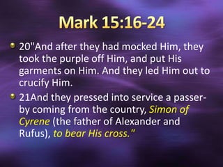 20"And after they had mocked Him, they
took the purple off Him, and put His
garments on Him. And they led Him out to
crucify Him.
21And they pressed into service a passer-
by coming from the country, Simon of
Cyrene (the father of Alexander and
Rufus), to bear His cross."
 
