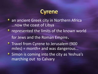 an ancient Greek city in Northern Africa
…now the coast of Libya
represented the limits of the known world
for Jews and the Roman Empire.
Travel from Cyrene to Jerusalem (900
miles) = month+ and was dangerous…
Simon is coming into the city as Yeshua’s
marching out to Calvary
 