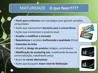 • Partir para a ofensiva com estratégias para garantir posições
conquistadas
• Ações que representem barreiras para a concorrência
• Ações que mantenham o produto atual
• Ampliar e modificar o mercado
• Reposicionar o produto melhorando a qualidade (Omo)
• Extensões de linha
• Modificar design do produto (relógios, automóveis)
• Modificação do marketing mix, modificando formas de
comercialização, trabalhando preço.
• Busca de canais alternativos
• Ações que busquem maior nível de fidelização
MATURIDADE O que fazer????
 