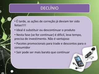 • É tarde, as ações de correção já deviam ter sido
feitas!!!!
• Ideal é substituir ou descontinuar o produto
• Nesta fase (se for continuar) é difícil, leva tempo,
precisa de investimento. Não é vantajoso
• Pacotes promocionais para trade e descontos para o
consumidor
• Sair pode ser mais barato que continuar
DECLÍNIO
 