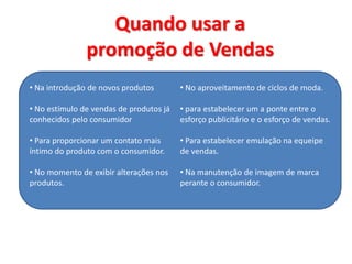 Quando usar a
promoção de Vendas
• Na introdução de novos produtos
• No estímulo de vendas de produtos já
conhecidos pelo consumidor
• Para proporcionar um contato mais
íntimo do produto com o consumidor.
• No momento de exibir alterações nos
produtos.
• No aproveitamento de ciclos de moda.
• para estabelecer um a ponte entre o
esforço publicitário e o esforço de vendas.
• Para estabelecer emulação na equeipe
de vendas.
• Na manutenção de imagem de marca
perante o consumidor.
 