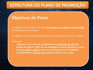 ESTRUTURA DO PLANO DE PROMOÇÃO
Objetivos do Plano
• O objetivo da promoção deve estar de acordo com o objetivo de marketing
da empresa e/ou do produto.
• O objetivo precisa ser quantificável para ser mensurável (para ter medição).
• Exemplo:
Bloquear a concorrência, promovendo um acréscimo de 15% nas
vendas do iogurte Yoplá, na sua embalagem comum, durante os meses
de junho, julho e agosto, com um investimento de R$ 37.0000,00
correspondente à 10% do lucro adicional obtido com a ação.
 