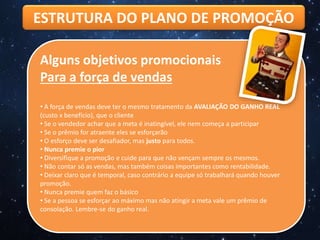 ESTRUTURA DO PLANO DE PROMOÇÃO
Alguns objetivos promocionais
Para a força de vendas
• A força de vendas deve ter o mesmo tratamento da AVALIAÇÃO DO GANHO REAL
(custo x benefício), que o cliente
• Se o vendedor achar que a meta é inatingível, ele nem começa a participar
• Se o prêmio for atraente eles se esforçarão
• O esforço deve ser desafiador, mas justo para todos.
• Nunca premie o pior
• Diversifique a promoção e cuide para que não vençam sempre os mesmos.
• Não contar só as vendas, mas também coisas importantes como rentabilidade.
• Deixar claro que é temporal, caso contrário a equipe só trabalhará quando houver
promoção.
• Nunca premie quem faz o básico
• Se a pessoa se esforçar ao máximo mas não atingir a meta vale um prêmio de
consolação. Lembre-se do ganho real.
 