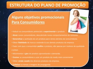 ESTRUTURA DO PLANO DE PROMOÇÃO
Alguns objetivos promocionais
Para Consumidores
• Induzir os consumidores potenciais a experimentar o produto
• Atrair novos consumidores, descobrindo novos comportamentos de consumo
• Generalizar a aceitação de um produto para vários extratos de consumidores
• Obter fidelidade de marca e estende-la aos demais produtos da empresa
• Fazer com que o consumidor prefira o produto, não apenas por motivos de qualidade
e preço.
• Movimentar o giro do produto aproveitando a demanda.
• Ensinar os consumidores a usar um produto do modo mais conveniente
• Obter venda casada dos diversos produtos da empresa.
• Enfatizar os temas e imagens de propaganda
 