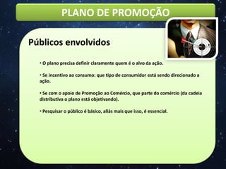PLANO DE PROMOÇÃO
Públicos envolvidos
• O plano precisa definir claramente quem é o alvo da ação.
• Se incentivo ao consumo: que tipo de consumidor está sendo direcionado a
ação.
• Se com o apoio de Promoção ao Comércio, que parte do comércio (da cadeia
distributiva o plano está objetivando).
• Pesquisar o público é básico, aliás mais que isso, é essencial.
 
