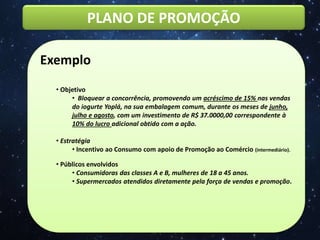 PLANO DE PROMOÇÃO
Exemplo
• Objetivo
• Bloquear a concorrência, promovendo um acréscimo de 15% nas vendas
do iogurte Yoplá, na sua embalagem comum, durante os meses de junho,
julho e agosto, com um investimento de R$ 37.0000,00 correspondente à
10% do lucro adicional obtido com a ação.
• Estratégia
• Incentivo ao Consumo com apoio de Promoção ao Comércio (intermediário).
• Públicos envolvidos
• Consumidoras das classes A e B, mulheres de 18 a 45 anos.
• Supermercados atendidos diretamente pela força de vendas e promoção.
 