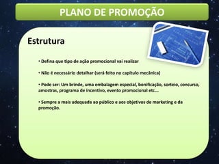 PLANO DE PROMOÇÃO
Estrutura
• Defina que tipo de ação promocional vai realizar
• Não é necessário detalhar (será feito no capítulo mecânica)
• Pode ser: Um brinde, uma embalagem especial, bonificação, sorteio, concurso,
amostras, programa de incentivo, evento promocional etc...
• Sempre a mais adequada ao público e aos objetivos de marketing e da
promoção.
 