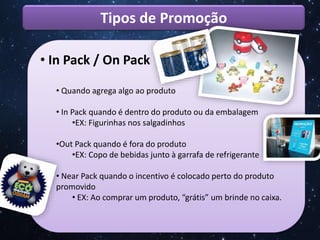 Tipos de Promoção
• In Pack / On Pack
• Quando agrega algo ao produto
• In Pack quando é dentro do produto ou da embalagem
•EX: Figurinhas nos salgadinhos
•Out Pack quando é fora do produto
•EX: Copo de bebidas junto à garrafa de refrigerante
• Near Pack quando o incentivo é colocado perto do produto
promovido
• EX: Ao comprar um produto, “grátis” um brinde no caixa.
 