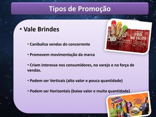 Tipos de Promoção
• Vale Brindes
• Canibaliza vendas do concorrente
• Promovem movimentação da marca
• Criam interesse nos consumidores, no varejo e na força de
vendas.
• Podem ser Verticais (alto valor e pouca quantidade)
• Podem ser Horizontais (baixo valor e muita quantidade)
 