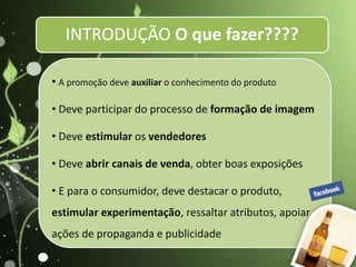 INTRODUÇÃO O que fazer????
• A promoção deve auxiliar o conhecimento do produto
• Deve participar do processo de formação de imagem
• Deve estimular os vendedores
• Deve abrir canais de venda, obter boas exposições
• E para o consumidor, deve destacar o produto,
estimular experimentação, ressaltar atributos, apoiar
ações de propaganda e publicidade
 