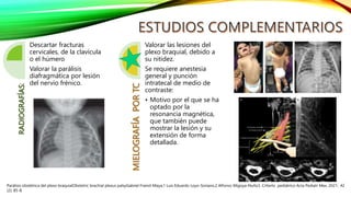 RADIOGRAFÍAS:
Descartar fracturas
cervicales, de la clavícula
o el húmero
Valorar la parálisis
diafragmática por lesión
del nervio frénico.
MIELOGRAFÍA
POR
TC
Valorar las lesiones del
plexo braquial, debido a
su nitidez.
Se requiere anestesia
general y punción
intratecal de medio de
contraste:
• Motivo por el que se ha
optado por la
resonancia magnética,
que también puede
mostrar la lesión y su
extensión de forma
detallada.
Parálisis obstétrica del plexo braquialObstetric brachial plexus palsyGabriel Fraind-Maya,1 Luis Eduardo Loyo-Soriano,2 Alfonso Migoya-Nuño3. CrIterIo pediátrico Acta Pediatr Mex. 2021; 42
(2): 85-8.
 