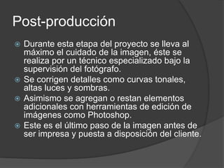 Post-producción
 Durante esta etapa del proyecto se lleva al
máximo el cuidado de la imagen, éste se
realiza por un técnico especializado bajo la
supervisión del fotógrafo.
 Se corrigen detalles como curvas tonales,
altas luces y sombras.
 Asimismo se agregan o restan elementos
adicionales con herramientas de edición de
imágenes como Photoshop.
 Este es el último paso de la imagen antes de
ser impresa y puesta a disposición del cliente.
 