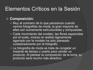Elementos Críticos en la Sesión
 Composición:
 Muy al contrario de lo que pensamos cuando
vemos fotografías de moda, la gran mayoría de
ellas son sumamente estructuradas y compuestas.
 Cada movimiento del modelo, las flores esparcidas
por el suelo, incluso el vestido ligeramente
agarrado por la modelo ha sido planeado
cuidadosamente por el fotógrafo.
 La fotografía de moda se trata de congelar un
instante de tiempo y usarlo para vender un
producto. Al planear la composición de la toma, tu
producto será mucho más atractivo.
 