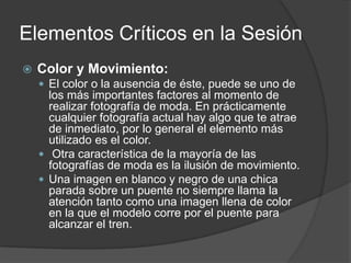 Elementos Críticos en la Sesión
 Color y Movimiento:
 El color o la ausencia de éste, puede se uno de
los más importantes factores al momento de
realizar fotografía de moda. En prácticamente
cualquier fotografía actual hay algo que te atrae
de inmediato, por lo general el elemento más
utilizado es el color.
 Otra característica de la mayoría de las
fotografías de moda es la ilusión de movimiento.
 Una imagen en blanco y negro de una chica
parada sobre un puente no siempre llama la
atención tanto como una imagen llena de color
en la que el modelo corre por el puente para
alcanzar el tren.
 