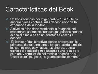 Características del Book
 Un book contiene por lo general de 10 a 12 fotos
aunque puede contener más dependiendo de la
experiencia de la modelo.
 A nivel estético debe resaltarse la fotogenia del
modelo y/o las particularidades que pueden hacerlo
especial a los ojos de un director de casting o
agencia.
 Deben ser fotos atractivas donde predominen los
primeros planos pero donde tengan cabida también
los planos medios y los planos enteros, pues a
través del book debemos hacernos una idea de la
estatura y complexión del modelo además de su
"saber estar" (su pose, su gesto ante las cámaras).
 
