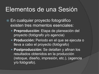 Elementos de una Sesión
 En cualquier proyecto fotográfico
existen tres momentos esenciales:
 Preproducción: Etapa de planeación del
proyecto (fotógrafo y/o agencia)
 Producción: Periodo en el que se ejecuta o
lleva a cabo el proyecto (fotógrafo)
 Postproducción: Se detallan y afinan los
resultados obtenidos en la producción
(retoque, diseño, impresión, etc.), (agencia
y/o fotógrafo).
 