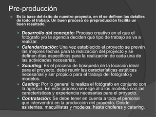 Pre-producción
 Es la base del éxito de nuestro proyecto, en él se definen los detalles
de todo el trabajo. Un buen proceso de preproducción facilita un
buen resultado.
 Desarrollo del concepto: Proceso creativo en el que el
fotógrafo y/o la agencia deciden qué tipo de trabajo se va a
realizar.
 Calendarización: Una vez establecido el proyecto se prevén
las mejores fechas para la realización del proyecto y se
definen días específicos para la realización de cada una de
las actividades necesarias.
 Scouting: Es el proceso de búsqueda de la locación ideal
para el proyecto, debe reunir las características estéticas
necesarias y ser propicio para el trabajo del fotógrafo y
modelos.
 Casting: Por lo general lo realiza el fotógrafo en conjunto con
la agencia. En este proceso se elige al o los modelos con las
características y experiencia necesarias para el proyecto.
 Contratación: Se debe tener en cuenta a todo el personal
que intervendrá en la producción del proyecto. Desde
asistentes, maquillistas y modelos, hasta choferes y catering.
 