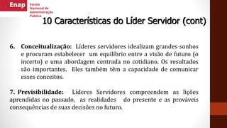 6. Conceitualização: Líderes servidores idealizam grandes sonhos
e procuram estabelecer um equilíbrio entre a visão de futuro (o
incerto) e uma abordagem centrada no cotidiano. Os resultados
são importantes. Eles também têm a capacidade de comunicar
esses conceitos.
7. Previsibilidade: Líderes Servidores compreendem as lições
aprendidas no passado, as realidades do presente e as prováveis
consequências de suas decisões no futuro.
10 Características do Líder Servidor (cont)
 
