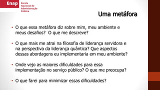 Uma metáfora
• O que essa metáfora diz sobre mim, meu ambiente e
meus desafios? O que me descreve?
• O que mais me atrai na filosofia de liderança servidora e
na perspectiva da liderança quântica? Que aspectos
dessas abordagens eu implementaria em meu ambiente?
• Onde vejo as maiores dificuldades para essa
implementação no serviço público? O que me preocupa?
• O que farei para minimizar essas dificuldades?
 