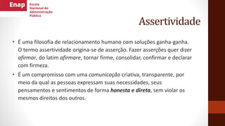 Assertividade
• É uma filosofia de relacionamento humano com soluções ganha-ganha.
O termo assertividade origina-se de asserção. Fazer asserções quer dizer
afirmar, do latim afirmare, tornar firme, consolidar, confirmar e declarar
com firmeza.
• É um compromisso com uma comunicação criativa, transparente, por
meio da qual as pessoas expressam suas necessidades, seus
pensamentos e sentimentos de forma honesta e direta, sem violar os
mesmos direitos dos outros.
 