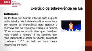 Instruções:
Os 15 itens que ficaram intactos após a queda
estão listados. Você deve classificar esses itens
por ordem de importância para garantir a
sobrevivência da tripulação. Coloque o número
“1” no espaço ao lado do item que considerar
mais crucial, o número “2” no segundo item
mais importante e assim por diante, colocando
o número “ 15 ” ao lado no item menos
importante de todos.
Exercício de sobrevivência na lua
 