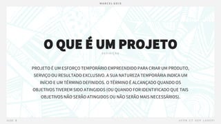 PROJETO É UM ESFORÇO TEMPORÁRIO EMPREENDIDO PARA CRIAR UM PRODUTO,
SERVIÇO OU RESULTADO EXCLUSIVO. A SUA NATUREZA TEMPORÁRIA INDICA UM
INÍCIO E UM TÉRMINO DEFINIDOS. O TÉRMINO É ALCANÇADO QUANDO OS
OBJETIVOS TIVEREM SIDO ATINGIDOS (OU QUANDO FOR IDENTIFICADO QUE TAIS
OBJETIVOS NÃO SERÃO ATINGIDOS OU NÃO SERÃO MAIS NECESSÁRIOS).
O QUE É UM PROJETO
 