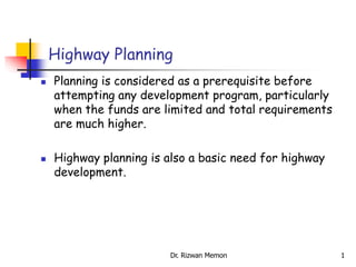 Highway Planning
 Planning is considered as a prerequisite before
attempting any development program, particularly
when the funds are limited and total requirements
are much higher.
 Highway planning is also a basic need for highway
development.
1
Dr. Rizwan Memon
 