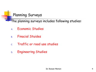 The planning surveys includes following studies:
A. Economic Studies
B. Finacial Stuides
C. Traffic or road use studies
D. Engineering Studies
Planning Surveys
4
Dr. Rizwan Memon
 