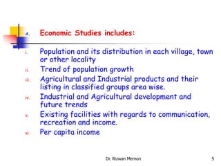 A. Economic Studies includes:
i. Population and its distribution in each village, town
or other locality
ii. Trend of population growth
iii. Agricultural and Industrial products and their
listing in classified groups area wise.
iv. Industrial and Agricultural development and
future trends
v. Existing facilities with regards to communication,
recreation and income.
vi. Per capita income
5
Dr. Rizwan Memon
 