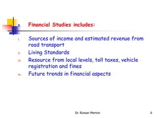 B. Financial Studies includes:
i. Sources of income and estimated revenue from
road transport
ii. Living Standards
iii. Resource from local levels, toll taxes, vehicle
registration and fines
iv. Future trends in financial aspects
6
Dr. Rizwan Memon
 