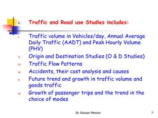 C. Traffic and Road use Studies includes:
i. Traffic volume in Vehicles/day, Annual Average
Daily Traffic (AADT) and Peak Hourly Volume
(PHV)
ii. Origin and Destination Studies (O & D Studies)
iii. Traffic Flow Patterns
iv. Accidents, their cost analysis and causes
v. Future trend and growth in traffic volume and
goods traffic
vi. Growth of passenger trips and the trend in the
choice of modes
7
Dr. Rizwan Memon
 