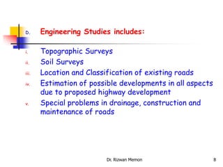 D. Engineering Studies includes:
i. Topographic Surveys
ii. Soil Surveys
iii. Location and Classification of existing roads
iv. Estimation of possible developments in all aspects
due to proposed highway development
v. Special problems in drainage, construction and
maintenance of roads
8
Dr. Rizwan Memon
 