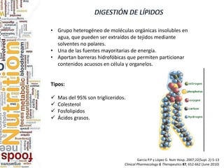 García P.P y López G. Nutr Hosp. 2007;22(Supl. 2):5-13
Clinical Pharmacology & Therapeutics 87, 652-662 (June 2010)
• Grupo heterogéneo de moléculas orgánicas insolubles en
agua, que pueden ser extraídos de tejidos mediante
solventes no polares.
• Una de las fuentes mayoritarias de energía.
• Aportan barreras hidrofóbicas que permiten particionar
contenidos acuosos en célula y organelos.
Tipos:
 Mas del 95% son trigliceridos.
 Colesterol
 Fosfolipidos
 Ácidos grasos.
 