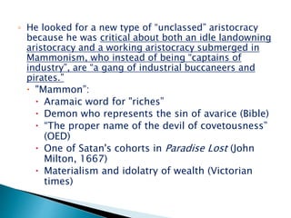 ◦ He looked for a new type of “unclassed” aristocracy
because he was critical about both an idle landowning
aristocracy and a working aristocracy submerged in
Mammonism, who instead of being “captains of
industry”, are “a gang of industrial buccaneers and
pirates.”
 "Mammon”:
 Aramaic word for "riches”
 Demon who represents the sin of avarice (Bible)
 “The proper name of the devil of covetousness”
(OED)
 One of Satan's cohorts in Paradise Lost (John
Milton, 1667)
 Materialism and idolatry of wealth (Victorian
times)
 