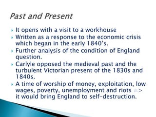  It opens with a visit to a workhouse
 Written as a response to the economic crisis
which began in the early 1840’s.
 Further analysis of the condition of England
question.
 Carlyle opposed the medieval past and the
turbulent Victorian present of the 1830s and
1840s.
 A time of worship of money, exploitation, low
wages, poverty, unemployment and riots =>
it would bring England to self-destruction.
 