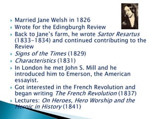 Married Jane Welsh in 1826
 Wrote for the Edingburgh Review
 Back to Jane’s farm, he wrote Sartor Resartus
(1833-1834) and continued contributing to the
Review
 Signs of the Times (1829)
 Characteristics (1831)
 In London he met John S. Mill and he
introduced him to Emerson, the American
essayist.
 Got interested in the French Revolution and
began writing The French Revolution (1837)
 Lectures: On Heroes, Hero Worship and the
Heroic in History (1841)
 