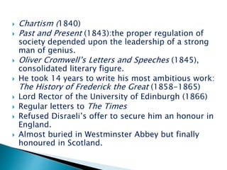  Chartism (1840)
 Past and Present (1843):the proper regulation of
society depended upon the leadership of a strong
man of genius.
 Oliver Cromwell’s Letters and Speeches (1845),
consolidated literary figure.
 He took 14 years to write his most ambitious work:
The History of Frederick the Great (1858-1865)
 Lord Rector of the University of Edinburgh (1866)
 Regular letters to The Times
 Refused Disraeli’s offer to secure him an honour in
England.
 Almost buried in Westminster Abbey but finally
honoured in Scotland.
 