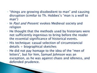 ◦ “things are growing disobedient to man” and causing
disruption (similar to Th. Hobbes’s “man is a wolf to
man”)
◦ In Past and Present: evokes Medieval society and
religion
◦ He thought that the methods used by historians were
not sufficiently ingenious to bring before the reader
the essential significance of historical events.
◦ His technique: casual selection of circumstancial
details + biographical sketches
◦ He did not pay homage to the idea of the “men of
letters”, but for him, Samuel Johnson was an
exception, as he was against chaos and idleness, and
defended prudence.
 