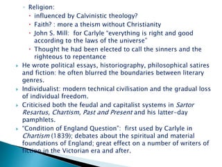 ◦ Religion:
 influenced by Calvinistic theology?
 Faith? : more a theism without Christianity
 John S. Mill: for Carlyle “everything is right and good
according to the laws of the universe”
 Thought he had been elected to call the sinners and the
righteous to repentance
 He wrote political essays, historiography, philosophical satires
and fiction: he often blurred the boundaries between literary
genres.
 Individualist: modern technical civilisation and the gradual loss
of individual freedom.
 Criticised both the feudal and capitalist systems in Sartor
Resartus, Chartism, Past and Present and his latter-day
pamphlets.
 “Condition of England Question”: first used by Carlyle in
Chartism (1839); debates about the spiritual and material
foundations of England; great effect on a number of writers of
fiction in the Victorian era and after.
 