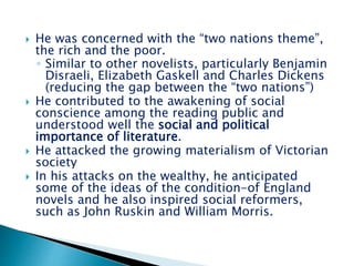  He was concerned with the “two nations theme”,
the rich and the poor.
◦ Similar to other novelists, particularly Benjamin
Disraeli, Elizabeth Gaskell and Charles Dickens
(reducing the gap between the “two nations”)
 He contributed to the awakening of social
conscience among the reading public and
understood well the social and political
importance of literature.
 He attacked the growing materialism of Victorian
society
 In his attacks on the wealthy, he anticipated
some of the ideas of the condition-of England
novels and he also inspired social reformers,
such as John Ruskin and William Morris.
 