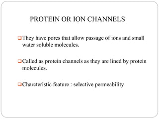 PROTEIN OR ION CHANNELS
They have pores that allow passage of ions and small
water soluble molecules.
Called as protein channels as they are lined by protein
molecules.
Charcteristic feature : selective permeability
 