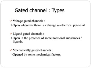 Gated channel : Types
 Voltage gated channels :
>Open whenever there is a change in electrical potential.
 Ligand gated channels :
>Open in the presence of some hormonal substances /
ligands.
 Mechanically gated channels :
>Opened by some mechanical factors.
 