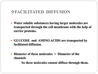 FACILITATED DIFFUSION
 Water soluble substances having larger molecules are
transported through the cell membrane with the help of
carrier proteins.
 GLUCOSE and AMINO ACIDS are transported by
facilitated diffusion.
 Diameter of these molecules > Diameter of the
channels
So these molecules cannot diffuse through them.
 