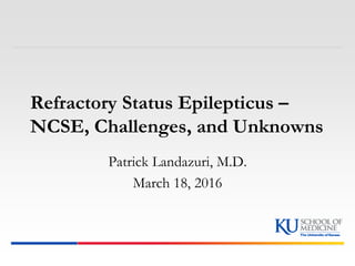 Refractory Status Epilepticus –
NCSE, Challenges, and Unknowns
Patrick Landazuri, M.D.
March 18, 2016
 